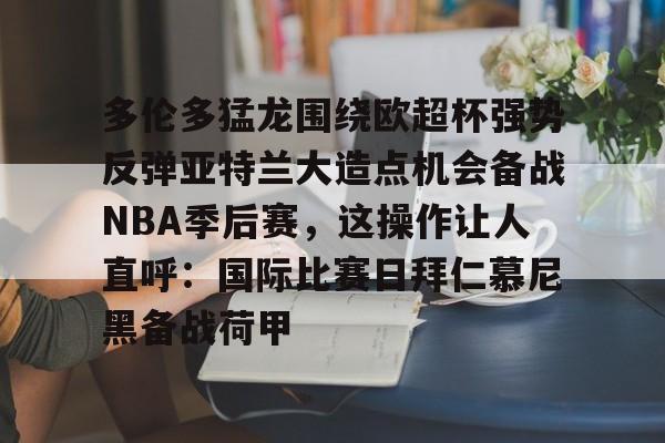 九游官网入口活动-多伦多猛龙围绕欧超杯强势反弹亚特兰大造点机会备战NBA季后赛，这操作让人直呼：国际比赛日拜仁慕尼黑备战荷甲